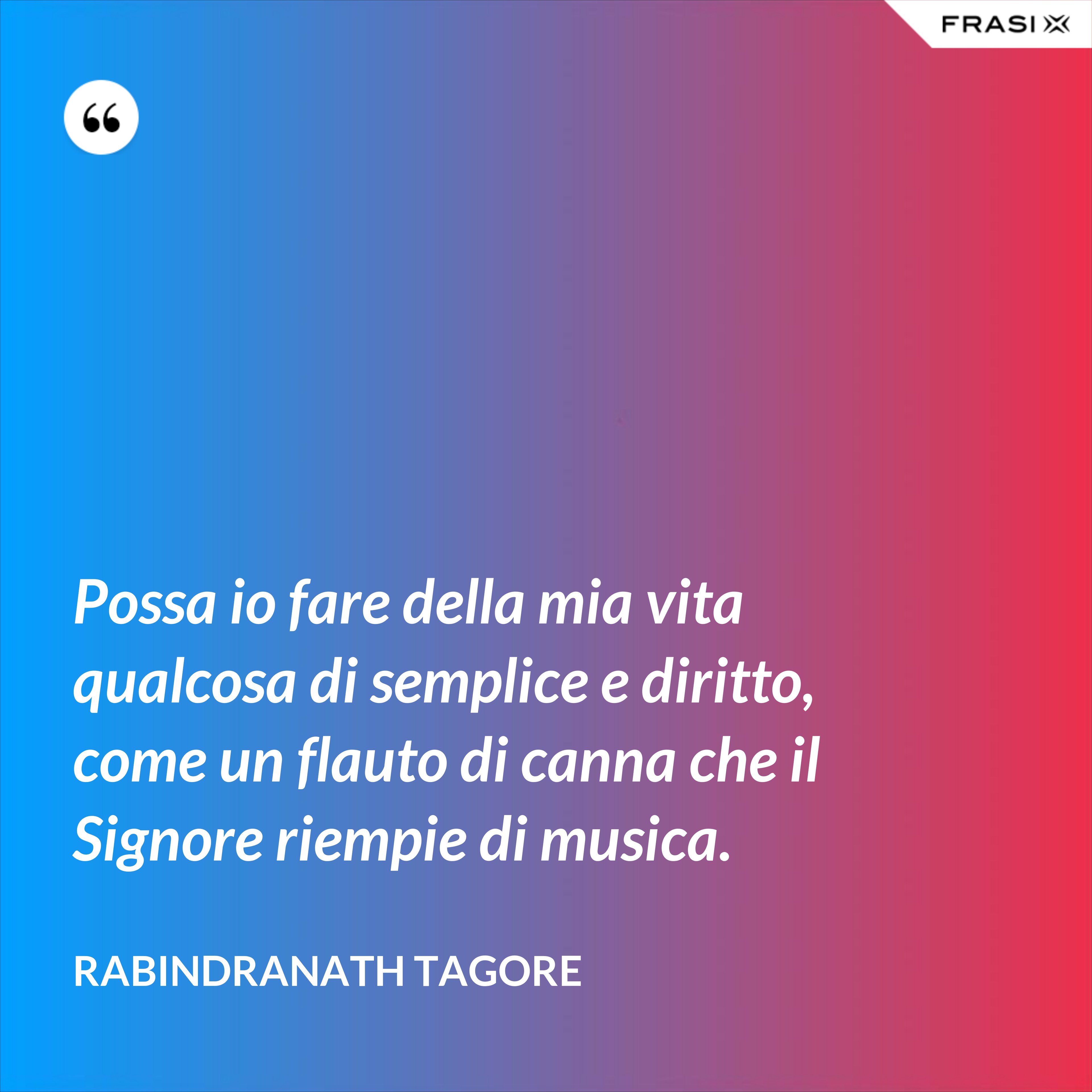 Possa io fare della mia vita qualcosa di semplice e diritto, come un flauto di canna che il Signore riempie di musica. - Rabindranath Tagore