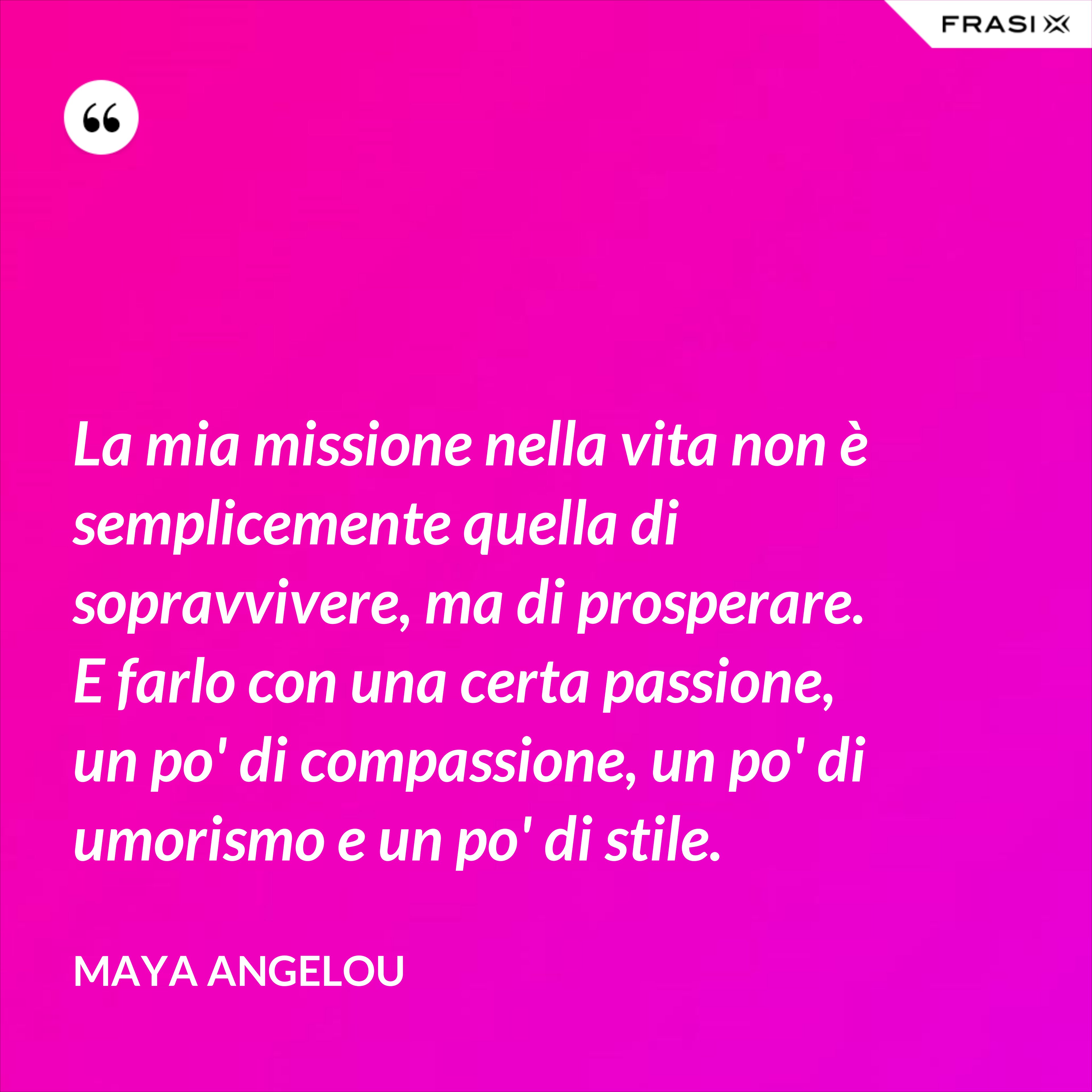 La mia missione nella vita non è semplicemente quella di sopravvivere, ma di prosperare. E farlo con una certa passione, un po' di compassione, un po' di umorismo e un po' di stile. - Maya Angelou