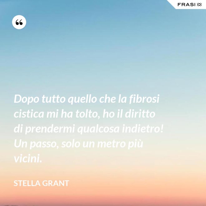 Dopo tutto quello che la fibrosi cistica mi ha tolto, ho il diritto di prendermi qualcosa indietro! Un passo, solo un metro più vicini. - Stella Grant
