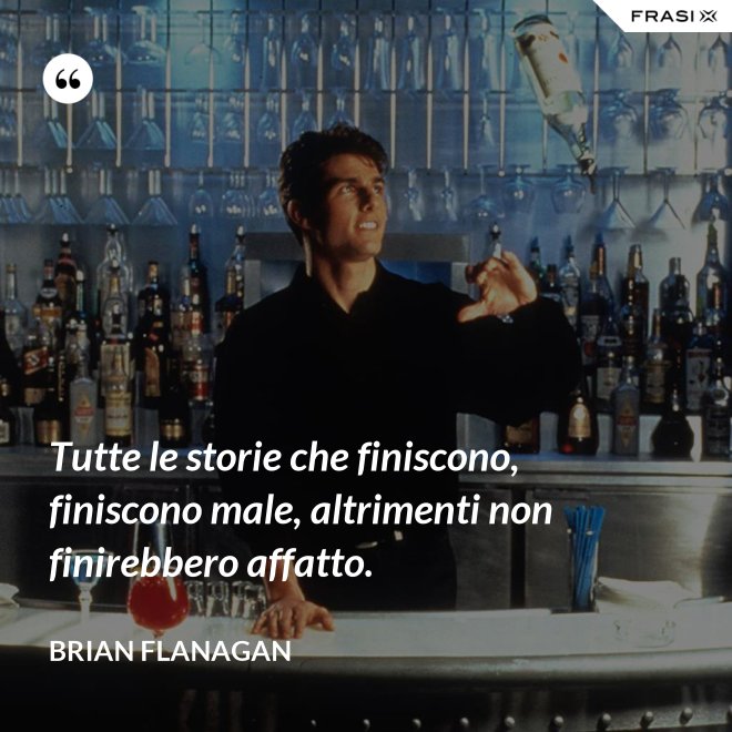 Tutte le storie che finiscono, finiscono male, altrimenti non finirebbero affatto. - Brian Flanagan