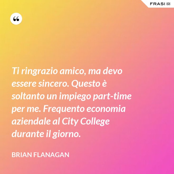 Ti ringrazio amico, ma devo essere sincero. Questo è soltanto un impiego part-time per me. Frequento economia aziendale al City College durante il giorno. - Brian Flanagan