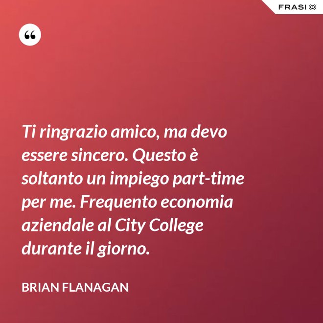 Ti ringrazio amico, ma devo essere sincero. Questo è soltanto un impiego part-time per me. Frequento economia aziendale al City College durante il giorno. - Brian Flanagan