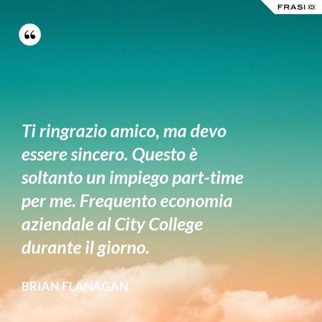 Ti ringrazio amico, ma devo essere sincero. Questo è soltanto un impiego part-time per me. Frequento economia aziendale al City College durante il giorno. - Brian Flanagan