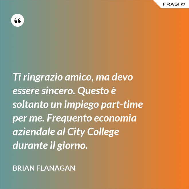 Ti ringrazio amico, ma devo essere sincero. Questo è soltanto un impiego part-time per me. Frequento economia aziendale al City College durante il giorno. - Brian Flanagan