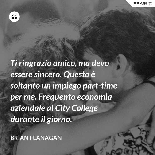 Ti ringrazio amico, ma devo essere sincero. Questo è soltanto un impiego part-time per me. Frequento economia aziendale al City College durante il giorno. - Brian Flanagan