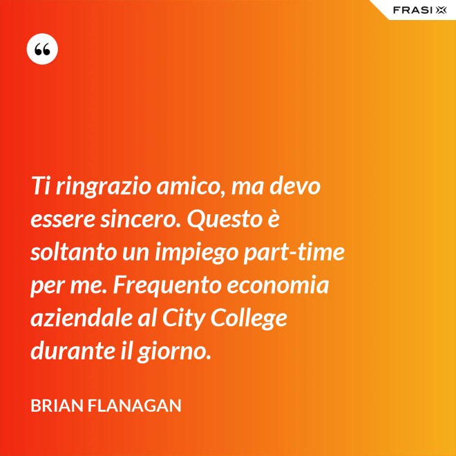 Ti ringrazio amico, ma devo essere sincero. Questo è soltanto un impiego part-time per me. Frequento economia aziendale al City College durante il giorno. - Brian Flanagan