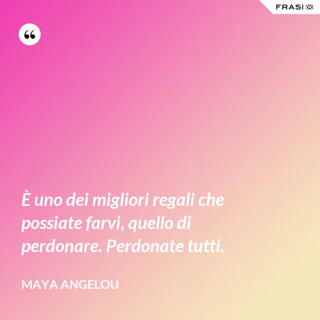 È uno dei migliori regali che possiate farvi, quello di perdonare. Perdonate tutti. - Maya Angelou