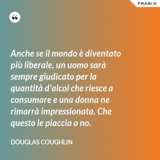 Anche se il mondo è diventato più liberale, un uomo sarà sempre giudicato per la quantità d'alcol che riesce a consumare e una donna ne rimarrà impressionata. Che questo le piaccia o no. - Douglas Coughlin