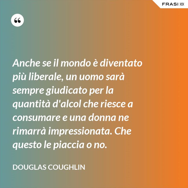 Anche se il mondo è diventato più liberale, un uomo sarà sempre giudicato per la quantità d'alcol che riesce a consumare e una donna ne rimarrà impressionata. Che questo le piaccia o no. - Douglas Coughlin