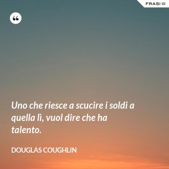 Uno che riesce a scucire i soldi a quella lì, vuol dire che ha talento. - Douglas Coughlin