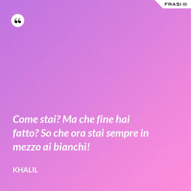 Come stai? Ma che fine hai fatto? So che ora stai sempre in mezzo ai bianchi! - Khalil