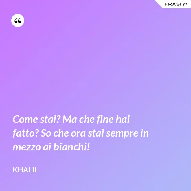 Come stai? Ma che fine hai fatto? So che ora stai sempre in mezzo ai bianchi! - Khalil