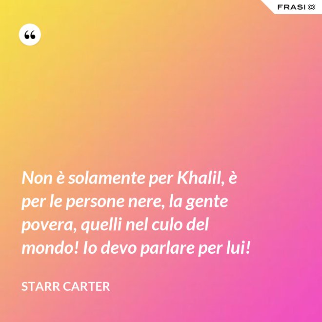 Non è solamente per Khalil, è per le persone nere, la gente povera, quelli nel culo del mondo! Io devo parlare per lui! - Starr Carter