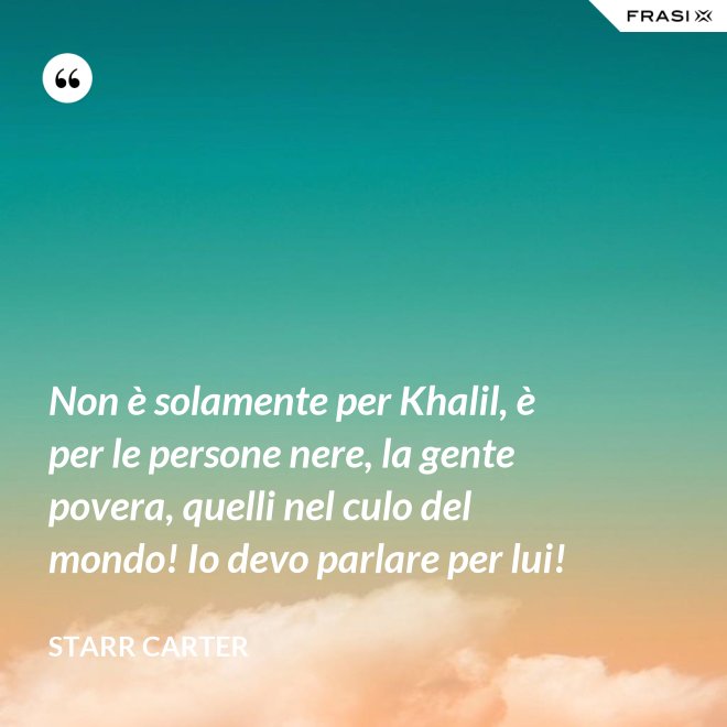 Non è solamente per Khalil, è per le persone nere, la gente povera, quelli nel culo del mondo! Io devo parlare per lui! - Starr Carter