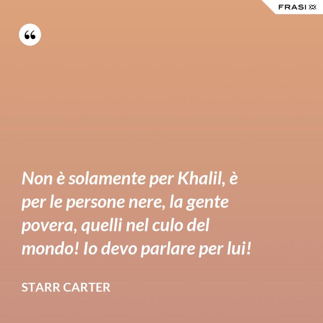 Non è solamente per Khalil, è per le persone nere, la gente povera, quelli nel culo del mondo! Io devo parlare per lui! - Starr Carter