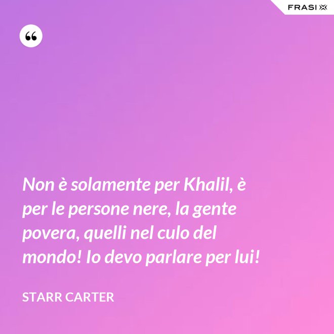 Non è solamente per Khalil, è per le persone nere, la gente povera, quelli nel culo del mondo! Io devo parlare per lui! - Starr Carter