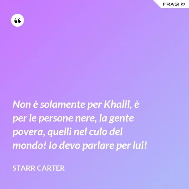 Non è solamente per Khalil, è per le persone nere, la gente povera, quelli nel culo del mondo! Io devo parlare per lui! - Starr Carter