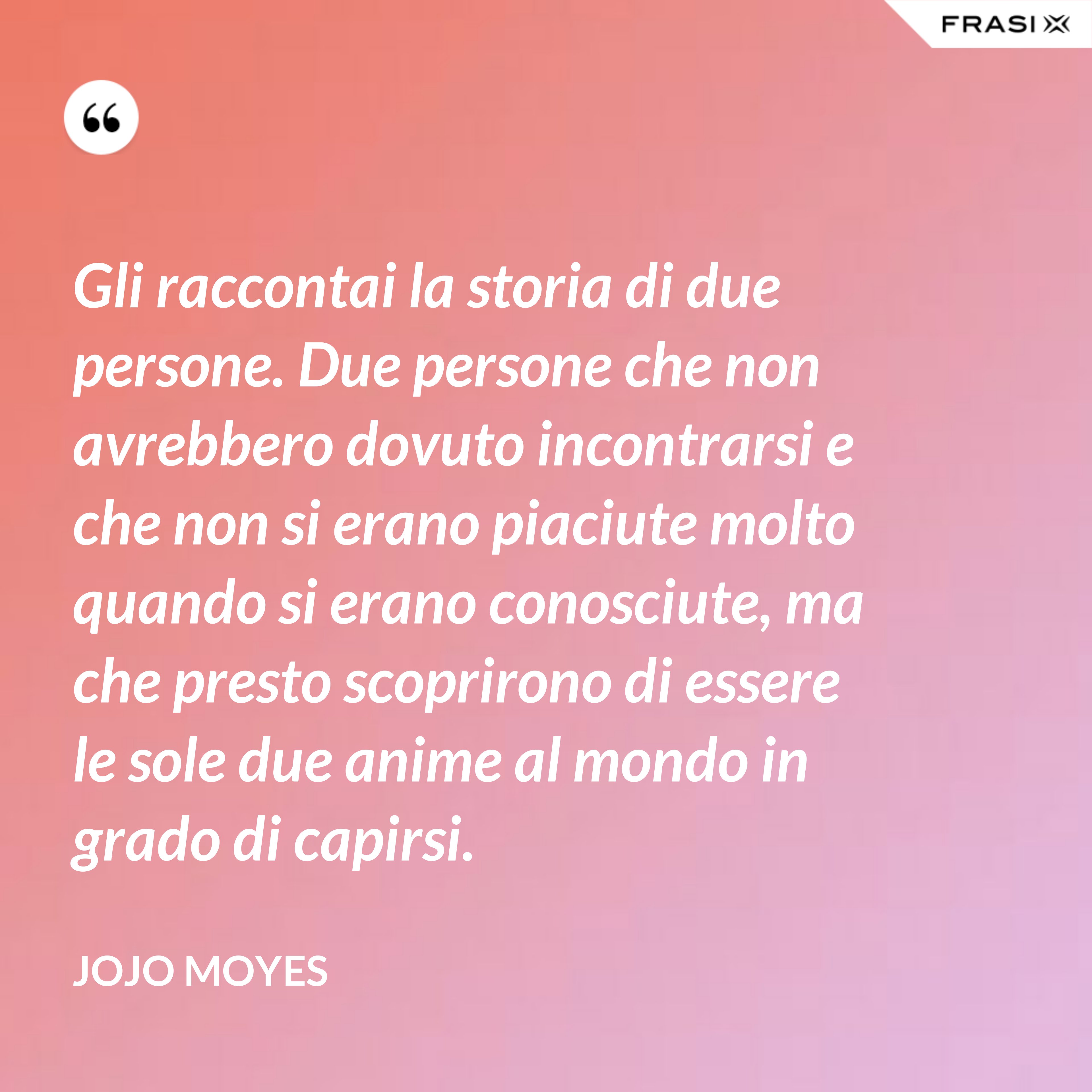 Gli raccontai la storia di due persone. Due persone che non avrebbero dovuto incontrarsi e che non si erano piaciute molto quando si erano conosciute, ma che presto scoprirono di essere le sole due anime al mondo in grado di capirsi. - JoJo Moyes