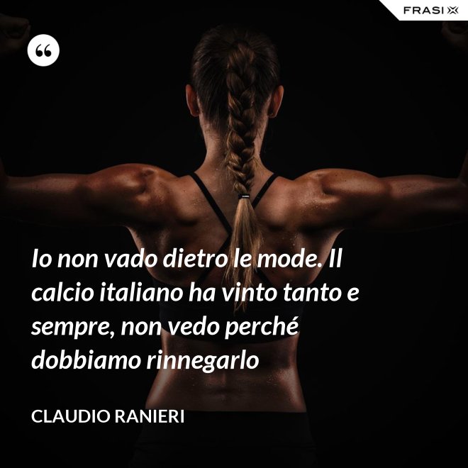 Io non vado dietro le mode. Il calcio italiano ha vinto tanto e sempre, non vedo perché dobbiamo rinnegarlo - Claudio Ranieri