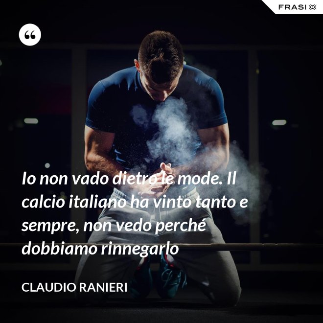 Io non vado dietro le mode. Il calcio italiano ha vinto tanto e sempre, non vedo perché dobbiamo rinnegarlo - Claudio Ranieri