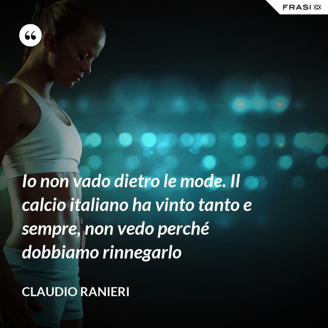 Io non vado dietro le mode. Il calcio italiano ha vinto tanto e sempre, non vedo perché dobbiamo rinnegarlo - Claudio Ranieri