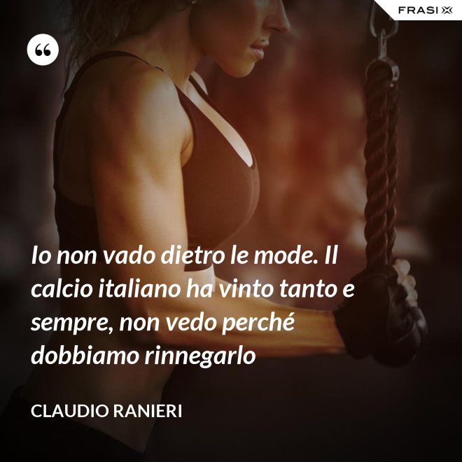 Io non vado dietro le mode. Il calcio italiano ha vinto tanto e sempre, non vedo perché dobbiamo rinnegarlo - Claudio Ranieri
