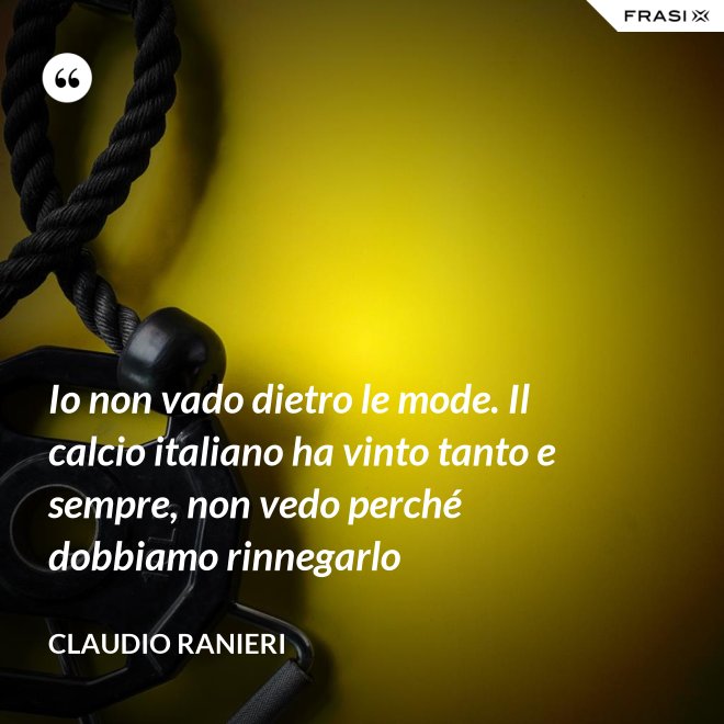 Io non vado dietro le mode. Il calcio italiano ha vinto tanto e sempre, non vedo perché dobbiamo rinnegarlo - Claudio Ranieri