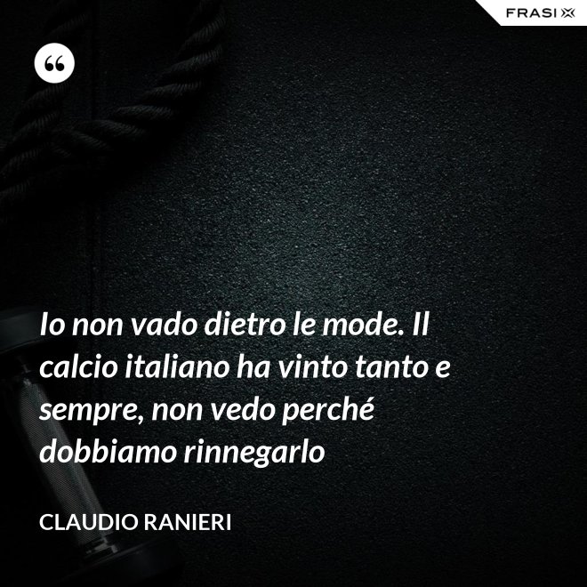 Io non vado dietro le mode. Il calcio italiano ha vinto tanto e sempre, non vedo perché dobbiamo rinnegarlo - Claudio Ranieri