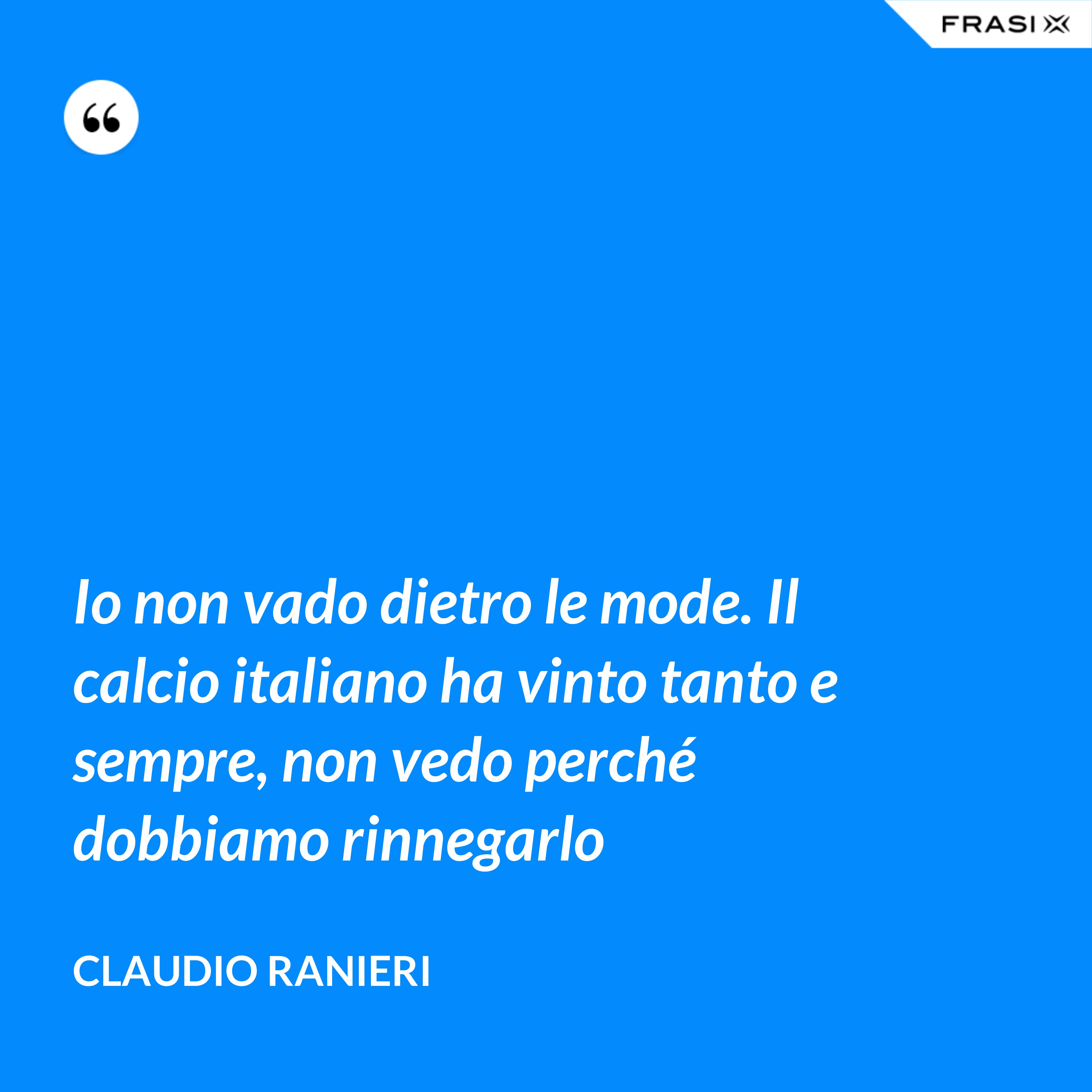 Io non vado dietro le mode. Il calcio italiano ha vinto tanto e sempre, non vedo perché dobbiamo rinnegarlo - Claudio Ranieri