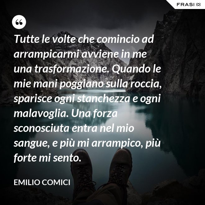 Tutte le volte che comincio ad arrampicarmi avviene in me una trasformazione. Quando le mie mani poggiano sulla roccia, sparisce ogni stanchezza e ogni malavoglia. Una forza sconosciuta entra nel mio sangue, e più mi arrampico, più forte mi sento. - Emilio Comici
