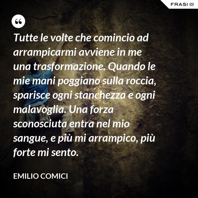 Tutte le volte che comincio ad arrampicarmi avviene in me una trasformazione. Quando le mie mani poggiano sulla roccia, sparisce ogni stanchezza e ogni malavoglia. Una forza sconosciuta entra nel mio sangue, e più mi arrampico, più forte mi sento. - Emilio Comici