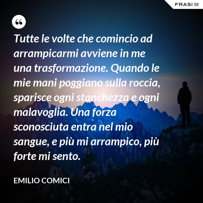 Tutte le volte che comincio ad arrampicarmi avviene in me una trasformazione. Quando le mie mani poggiano sulla roccia, sparisce ogni stanchezza e ogni malavoglia. Una forza sconosciuta entra nel mio sangue, e più mi arrampico, più forte mi sento. - Emilio Comici