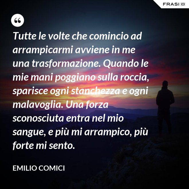 Tutte le volte che comincio ad arrampicarmi avviene in me una trasformazione. Quando le mie mani poggiano sulla roccia, sparisce ogni stanchezza e ogni malavoglia. Una forza sconosciuta entra nel mio sangue, e più mi arrampico, più forte mi sento. - Emilio Comici