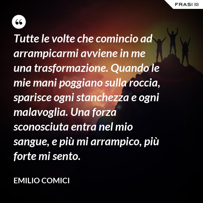 Tutte le volte che comincio ad arrampicarmi avviene in me una trasformazione. Quando le mie mani poggiano sulla roccia, sparisce ogni stanchezza e ogni malavoglia. Una forza sconosciuta entra nel mio sangue, e più mi arrampico, più forte mi sento. - Emilio Comici