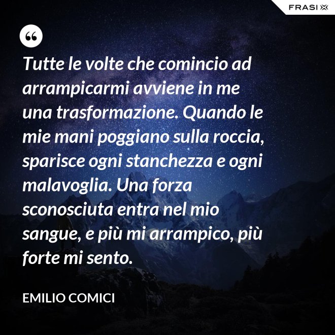 Tutte le volte che comincio ad arrampicarmi avviene in me una trasformazione. Quando le mie mani poggiano sulla roccia, sparisce ogni stanchezza e ogni malavoglia. Una forza sconosciuta entra nel mio sangue, e più mi arrampico, più forte mi sento. - Emilio Comici