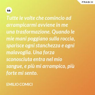 Tutte le volte che comincio ad arrampicarmi avviene in me una trasformazione. Quando le mie mani poggiano sulla roccia, sparisce ogni stanchezza e ogni malavoglia. Una forza sconosciuta entra nel mio sangue, e più mi arrampico, più forte mi sento. - Emilio Comici