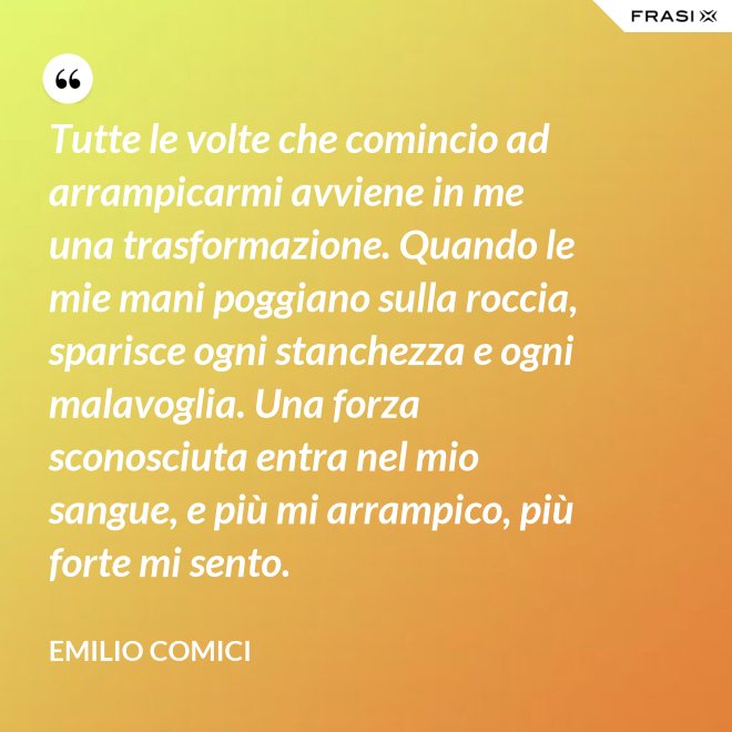 Tutte le volte che comincio ad arrampicarmi avviene in me una trasformazione. Quando le mie mani poggiano sulla roccia, sparisce ogni stanchezza e ogni malavoglia. Una forza sconosciuta entra nel mio sangue, e più mi arrampico, più forte mi sento. - Emilio Comici
