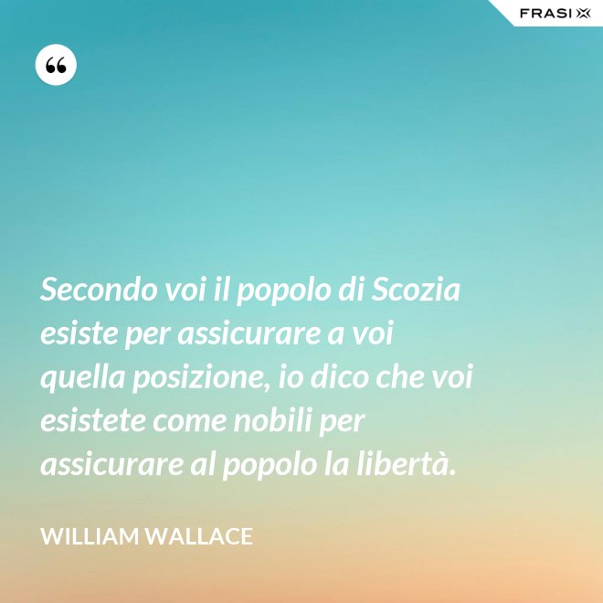 Secondo voi il popolo di Scozia esiste per assicurare a voi quella posizione, io dico che voi esistete come nobili per assicurare al popolo la libertà. - William Wallace