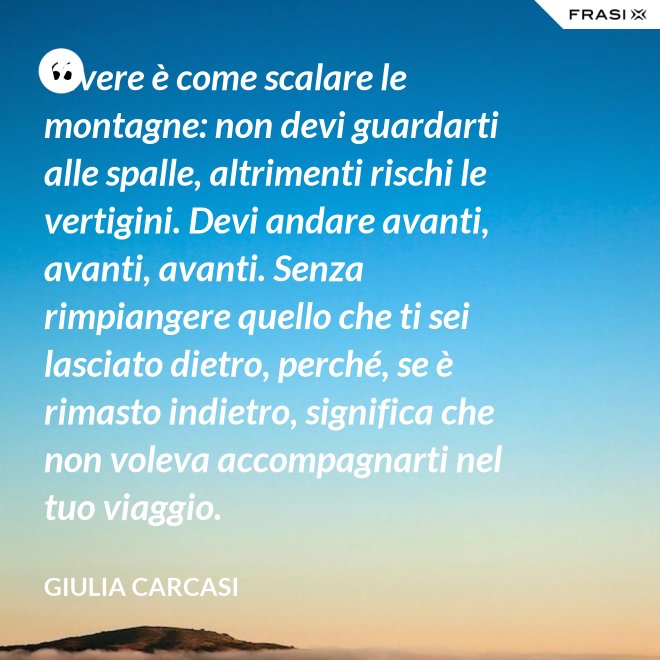 Vivere è come scalare le montagne: non devi guardarti alle spalle, altrimenti rischi le vertigini. Devi andare avanti, avanti, avanti. Senza rimpiangere quello che ti sei lasciato dietro, perché, se è rimasto indietro, significa che non voleva accompagnarti nel tuo viaggio. - Giulia Carcasi