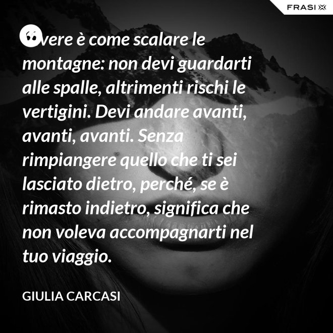 Vivere è come scalare le montagne: non devi guardarti alle spalle, altrimenti rischi le vertigini. Devi andare avanti, avanti, avanti. Senza rimpiangere quello che ti sei lasciato dietro, perché, se è rimasto indietro, significa che non voleva accompagnarti nel tuo viaggio. - Giulia Carcasi