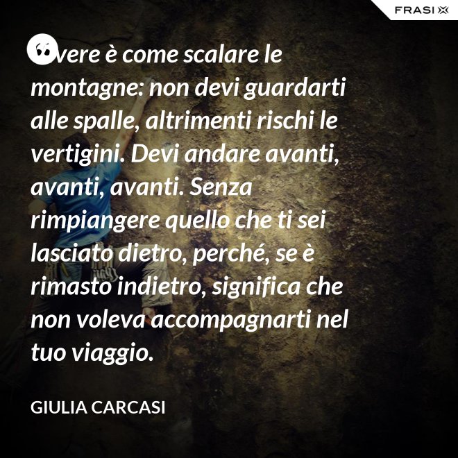 Vivere è come scalare le montagne: non devi guardarti alle spalle, altrimenti rischi le vertigini. Devi andare avanti, avanti, avanti. Senza rimpiangere quello che ti sei lasciato dietro, perché, se è rimasto indietro, significa che non voleva accompagnarti nel tuo viaggio. - Giulia Carcasi