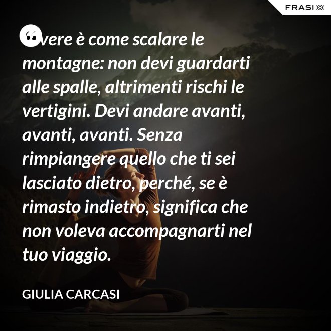 Vivere è come scalare le montagne: non devi guardarti alle spalle, altrimenti rischi le vertigini. Devi andare avanti, avanti, avanti. Senza rimpiangere quello che ti sei lasciato dietro, perché, se è rimasto indietro, significa che non voleva accompagnarti nel tuo viaggio. - Giulia Carcasi