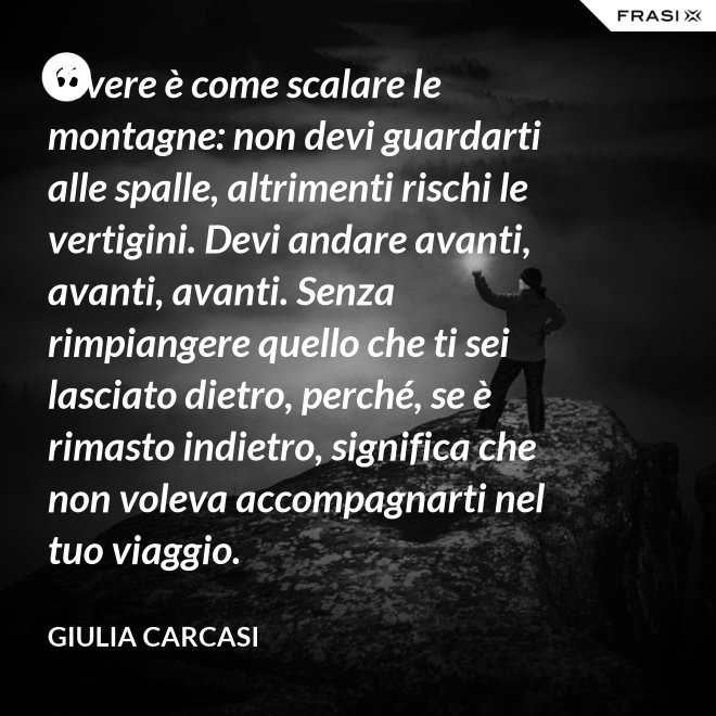 Vivere è come scalare le montagne: non devi guardarti alle spalle, altrimenti rischi le vertigini. Devi andare avanti, avanti, avanti. Senza rimpiangere quello che ti sei lasciato dietro, perché, se è rimasto indietro, significa che non voleva accompagnarti nel tuo viaggio. - Giulia Carcasi