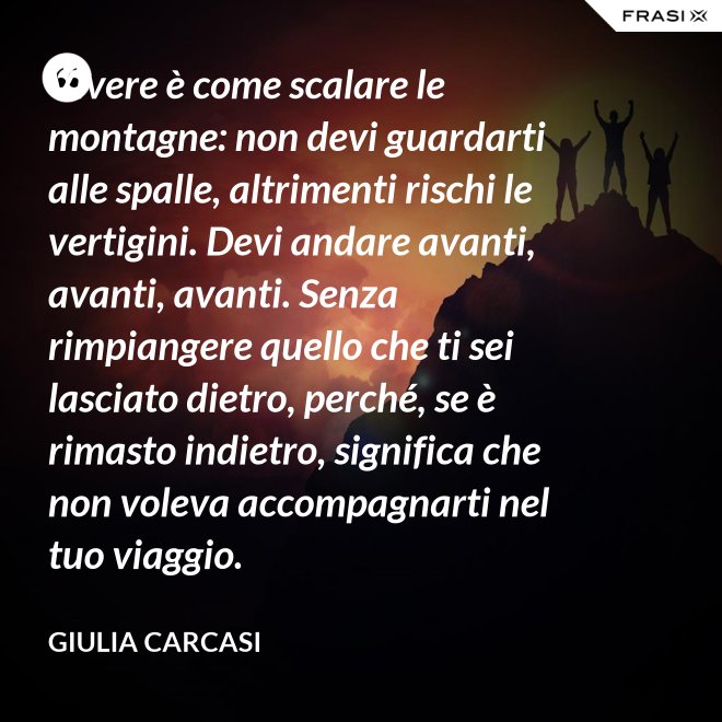 Vivere è come scalare le montagne: non devi guardarti alle spalle, altrimenti rischi le vertigini. Devi andare avanti, avanti, avanti. Senza rimpiangere quello che ti sei lasciato dietro, perché, se è rimasto indietro, significa che non voleva accompagnarti nel tuo viaggio. - Giulia Carcasi