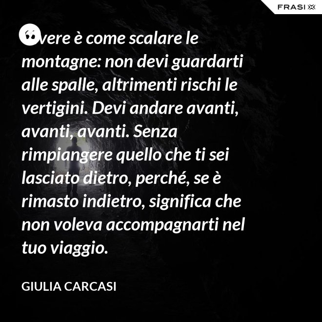 Vivere è come scalare le montagne: non devi guardarti alle spalle, altrimenti rischi le vertigini. Devi andare avanti, avanti, avanti. Senza rimpiangere quello che ti sei lasciato dietro, perché, se è rimasto indietro, significa che non voleva accompagnarti nel tuo viaggio. - Giulia Carcasi
