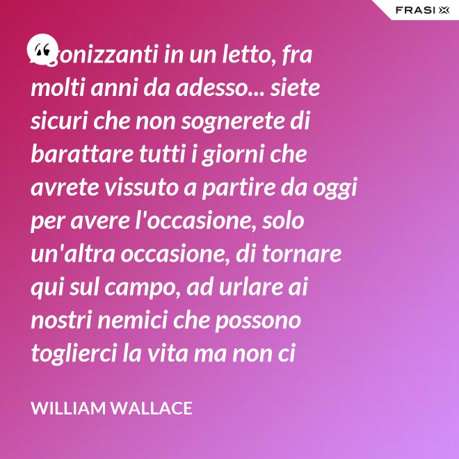 Agonizzanti in un letto, fra molti anni da adesso... siete sicuri che non sognerete di barattare tutti i giorni che avrete vissuto a partire da oggi per avere l'occasione, solo un'altra occasione, di tornare qui sul campo, ad urlare ai nostri nemici che possono toglierci la vita ma non ci toglieranno mai la libertà! - William Wallace