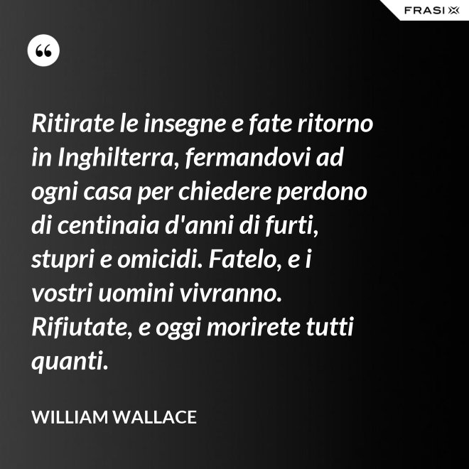 Ritirate le insegne e fate ritorno in Inghilterra, fermandovi ad ogni casa per chiedere perdono di centinaia d'anni di furti, stupri e omicidi. Fatelo, e i vostri uomini vivranno. Rifiutate, e oggi morirete tutti quanti. - William Wallace