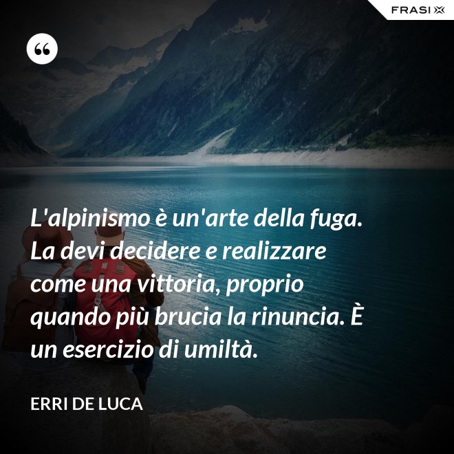L'alpinismo è un'arte della fuga. La devi decidere e realizzare come una vittoria, proprio quando più brucia la rinuncia. È un esercizio di umiltà. - Erri De Luca
