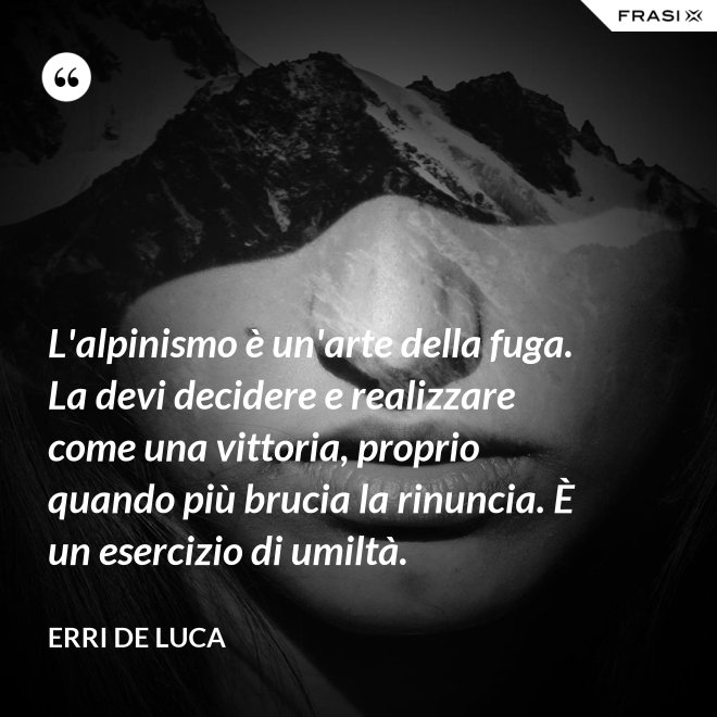L'alpinismo è un'arte della fuga. La devi decidere e realizzare come una vittoria, proprio quando più brucia la rinuncia. È un esercizio di umiltà. - Erri De Luca
