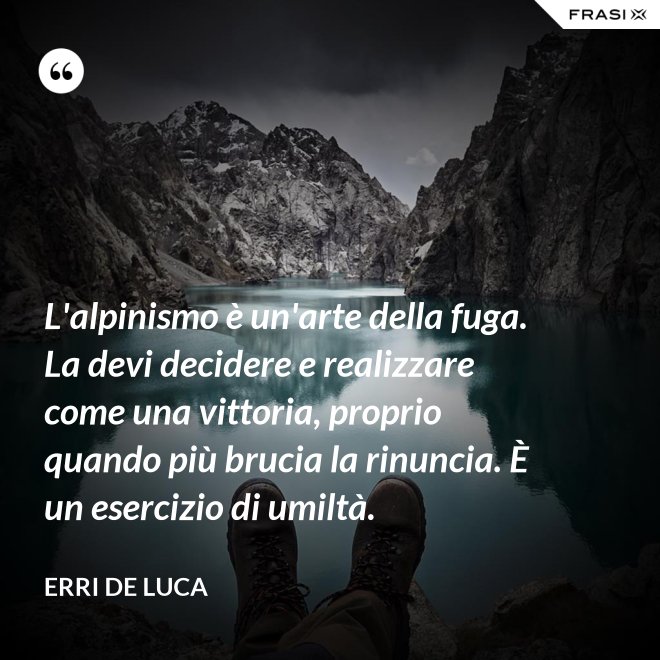 L'alpinismo è un'arte della fuga. La devi decidere e realizzare come una vittoria, proprio quando più brucia la rinuncia. È un esercizio di umiltà. - Erri De Luca